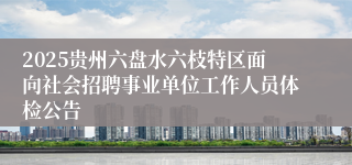 2025贵州六盘水六枝特区面向社会招聘事业单位工作人员体检公告