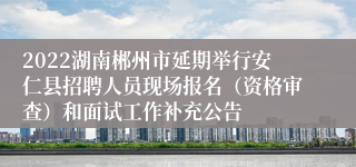 2022湖南郴州市延期举行安仁县招聘人员现场报名（资格审查）和面试工作补充公告