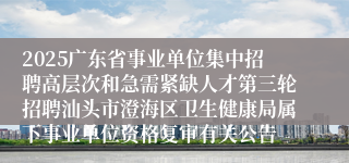 2025广东省事业单位集中招聘高层次和急需紧缺人才第三轮招聘汕头市澄海区卫生健康局属下事业单位资格复审有关公告