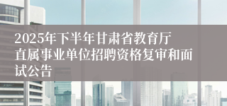 2025年下半年甘肃省教育厅直属事业单位招聘资格复审和面试公告