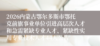 2026内蒙古鄂尔多斯市鄂托克前旗事业单位引进高层次人才和急需紧缺专业人才、紧缺性实用专业技术人才44人公告