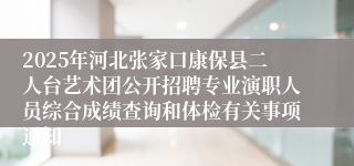 2025年河北张家口康保县二人台艺术团公开招聘专业演职人员综合成绩查询和体检有关事项通知
