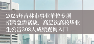 2025年吉林市事业单位专项招聘急需紧缺、高层次高校毕业生公告308人成绩查询入口