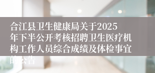 合江县卫生健康局关于2025年下半公开考核招聘卫生医疗机构工作人员综合成绩及体检事宜的公告