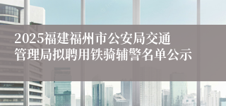 2025福建福州市公安局交通管理局拟聘用铁骑辅警名单公示