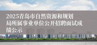 2025青岛市自然资源和规划局所属事业单位公开招聘面试成绩公示