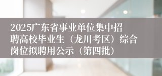 2025广东省事业单位集中招聘高校毕业生(龙川考区)综合岗位拟聘用公示(第四批)