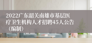 2022广东韶关南雄市基层医疗卫生机构人才招聘45人公告（编制）