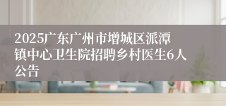 2025广东广州市增城区派潭镇中心卫生院招聘乡村医生6人公告