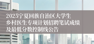 2025宁夏回族自治区大学生乡村医生专项计划招聘笔试成绩及最低分数控制线公告