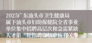 2025广东汕头市卫生健康局属下汕头市妇幼保健院全省事业单位集中招聘高层次和急需紧缺人才第三轮招聘资格审核有关事项公告