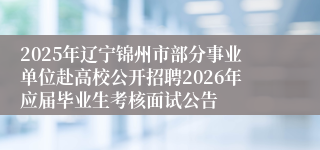 2025年辽宁锦州市部分事业单位赴高校公开招聘2026年应届毕业生考核面试公告