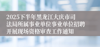 2025下半年黑龙江大庆市司法局所属事业单位事业单位招聘开展现场资格审查工作通知