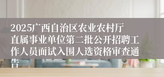 2025广西自治区农业农村厅直属事业单位第二批公开招聘工作人员面试入围人选资格审查通告
