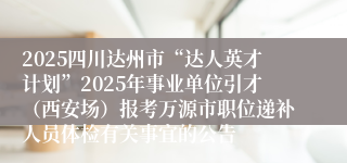 2025四川达州市“达人英才计划”2025年事业单位引才(西安场)报考万源市职位递补人员体检有关事宜的公告