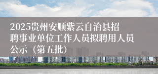 2025贵州安顺紫云自治县招聘事业单位工作人员拟聘用人员公示(第五批)
