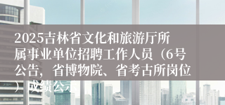 2025吉林省文化和旅游厅所属事业单位招聘工作人员(6号公告,省博物院、省考古所岗位)成绩公示
