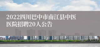 2022四川巴中市南江县中医医院招聘20人公告