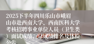 2025下半年四川乐山市峨眉山市赴西南大学、西南医科大学考核招聘事业单位人员（卫生类）面试成绩、总成绩排名及体检公告
