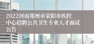 2022河南郑州市荥阳市疾控中心招聘公共卫生专业人才面试公告