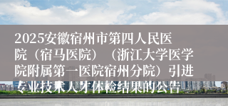 2025安徽宿州市第四人民医院（宿马医院）（浙江大学医学院附属第一医院宿州分院）引进专业技术人才体检结果的公告