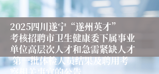 2025四川遂宁“遂州英才”考核招聘市卫生健康委下属事业单位高层次人才和急需紧缺人才 第一批体检人员结果及聘用考察相关事宜的公告