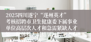 2025四川遂宁“遂州英才”考核招聘市卫生健康委下属事业单位高层次人才和急需紧缺人才第一批体检人员结果及聘用考察相关事宜的公告