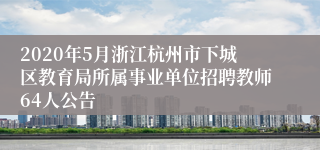 2020年5月浙江杭州市下城区教育局所属事业单位招聘教师64人公告