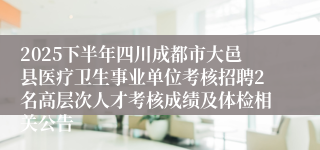 2025下半年四川成都市大邑县医疗卫生事业单位考核招聘2名高层次人才考核成绩及体检相关公告