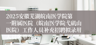 2025安徽芜湖皖南医学院第一附属医院(皖南医学院弋矶山医院)工作人员补充招聘拟录用人员名单公示