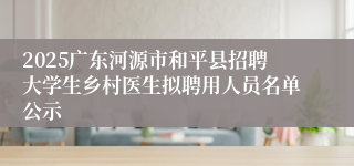 2025广东河源市和平县招聘大学生乡村医生拟聘用人员名单公示