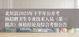 北川县2025年下半年公开考核招聘卫生专业技术人员（第一批次）体检结论及综合考察公告