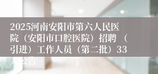 2025河南安阳市第六人民医院（安阳市口腔医院）招聘 （引进）工作人员（第二批）33人公告