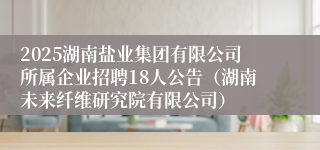 2025湖南盐业集团有限公司所属企业招聘18人公告(湖南未来纤维研究院有限公司)