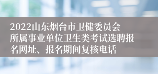 2022山东烟台市卫健委员会所属事业单位卫生类考试选聘报名网址、报名期间复核电话
