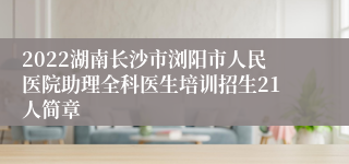 2022湖南长沙市浏阳市人民医院助理全科医生培训招生21人简章
