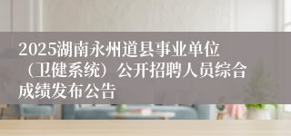2025湖南永州道县事业单位(卫健系统)公开招聘人员综合成绩发布公告