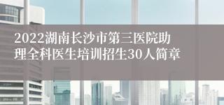 2022湖南长沙市第三医院助理全科医生培训招生30人简章