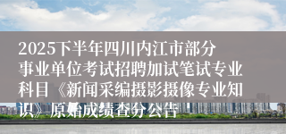2025下半年四川内江市部分事业单位考试招聘加试笔试专业科目《新闻采编摄影摄像专业知识》原始成绩查分公告