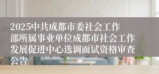 2025中共成都市委社会工作部所属事业单位成都市社会工作发展促进中心选调面试资格审查公告