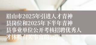 眉山市2025年引进人才青神县岗位和2025年下半年青神县事业单位公开考核招聘优秀人才体检有关事宜的公告