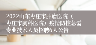 2022山东枣庄市肿瘤医院（枣庄市胸科医院）疫情防控急需专业技术人员招聘6人公告