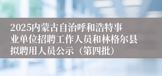 2025内蒙古自治呼和浩特事业单位招聘工作人员和林格尔县拟聘用人员公示(第四批)