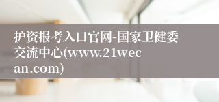护资报考入口官网-国家卫健委交流中心(www.21wecan.com)