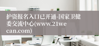护资报名入口已开通-国家卫健委交流中心(www.21wecan.com)