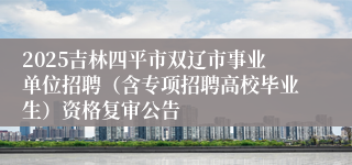 2025吉林四平市双辽市事业单位招聘（含专项招聘高校毕业生）资格复审公告