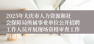 2025年大庆市人力资源和社会保障局所属事业单位公开招聘工作人员开展现场资格审查工作的通知