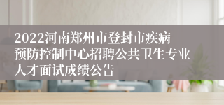 2022河南郑州市登封市疾病预防控制中心招聘公共卫生专业人才面试成绩公告