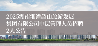 2025湖南湘潭韶山旅游发展集团有限公司中层管理人员招聘2人公告
