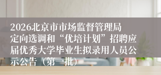 2026北京市市场监督管理局定向选调和“优培计划”招聘应届优秀大学毕业生拟录用人员公示公告（第一批）